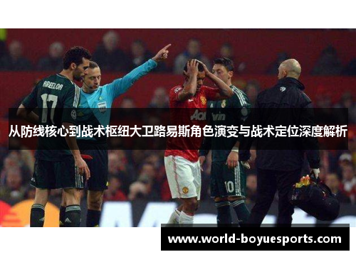 从防线核心到战术枢纽大卫路易斯角色演变与战术定位深度解析