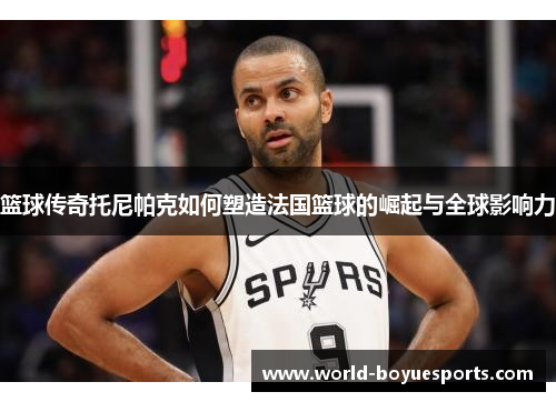 篮球传奇托尼帕克如何塑造法国篮球的崛起与全球影响力